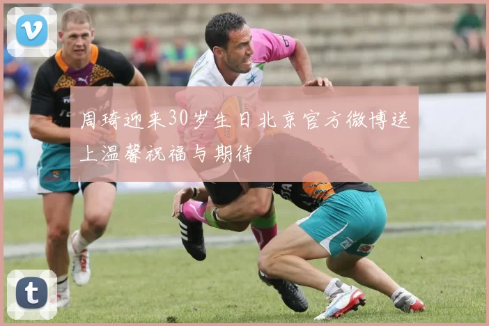 周琦迎来30岁生日北京官方微博送上温馨祝福与期待