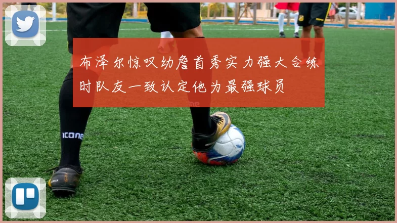 布泽尔惊叹幼詹首秀实力强大合练时队友一致认定他为最强球员