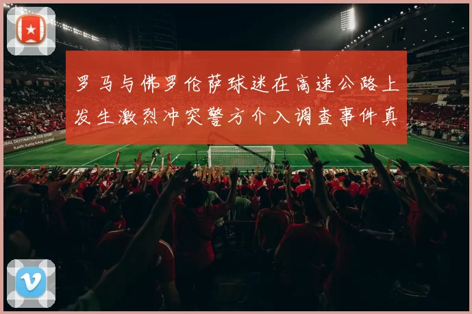 罗马与佛罗伦萨球迷在高速公路上发生激烈冲突警方介入调查事件真相