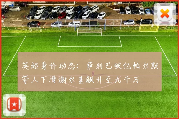 英超身价动态：萨利巴破亿帕尔默等人下滑谢尔基飙升至九千万