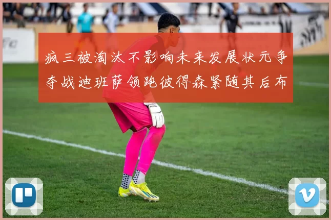疯三被淘汰不影响未来发展状元争夺战迪班萨领跑彼得森紧随其后布泽尔希望渺茫