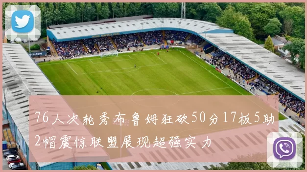 76人次轮秀布鲁姆狂砍50分17板5助2帽震惊联盟展现超强实力