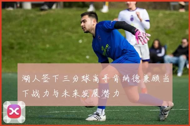 湖人签下三分球高手肯纳德兼顾当下战力与未来发展潜力