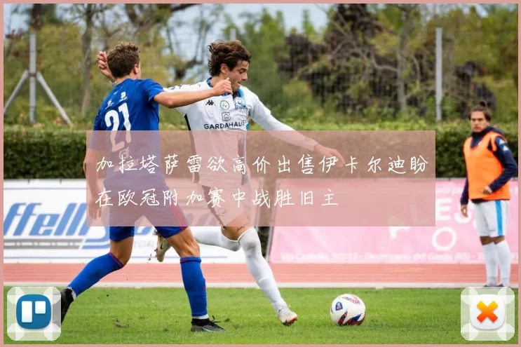 加拉塔萨雷欲高价出售伊卡尔迪盼在欧冠附加赛中战胜旧主