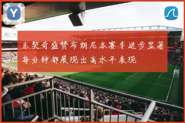 东契奇盛赞布朗尼本赛季进步显著每分钟都展现出高水平表现