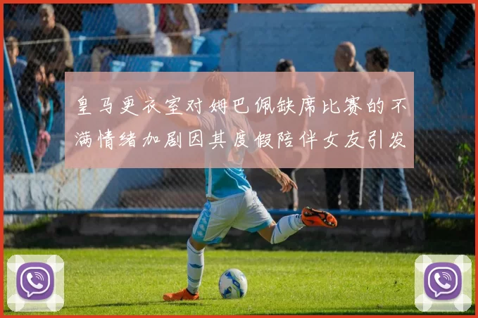 皇马更衣室对姆巴佩缺席比赛的不满情绪加剧因其度假陪伴女友引发争议