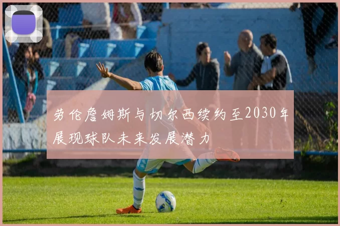 劳伦詹姆斯与切尔西续约至2030年展现球队未来发展潜力
