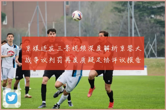 京媒连发三条视频深度解析京蓉大战争议判罚再度质疑足协评议报告内容