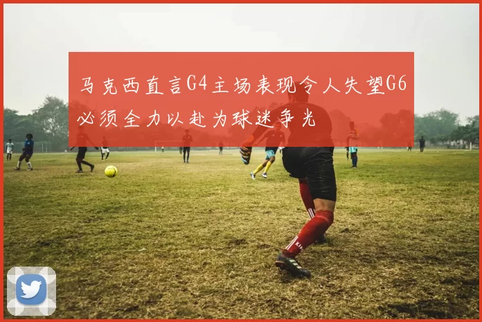 马克西直言G4主场表现令人失望G6必须全力以赴为球迷争光