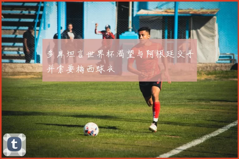 多库坦言世界杯渴望与阿根廷交手并索要梅西球衣