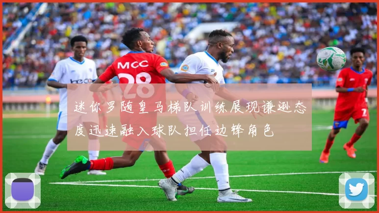 迷你罗随皇马梯队训练展现谦逊态度迅速融入球队担任边锋角色