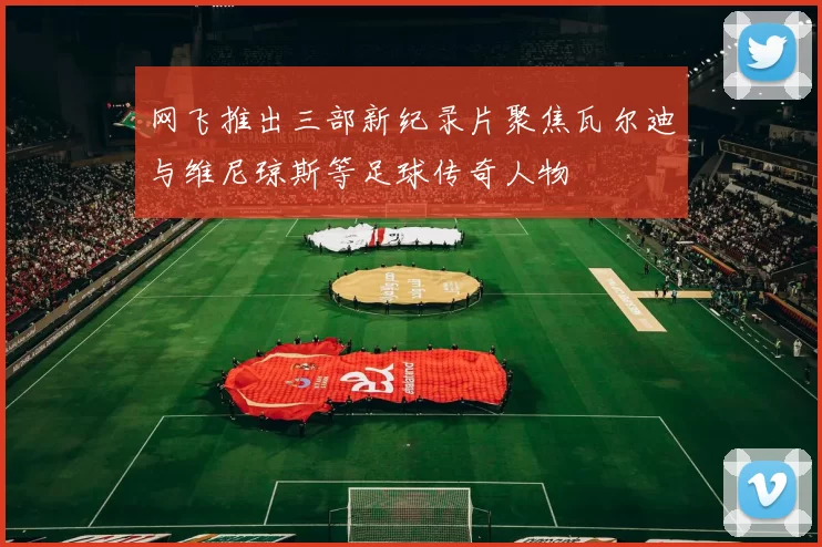 网飞推出三部新纪录片聚焦瓦尔迪与维尼琼斯等足球传奇人物