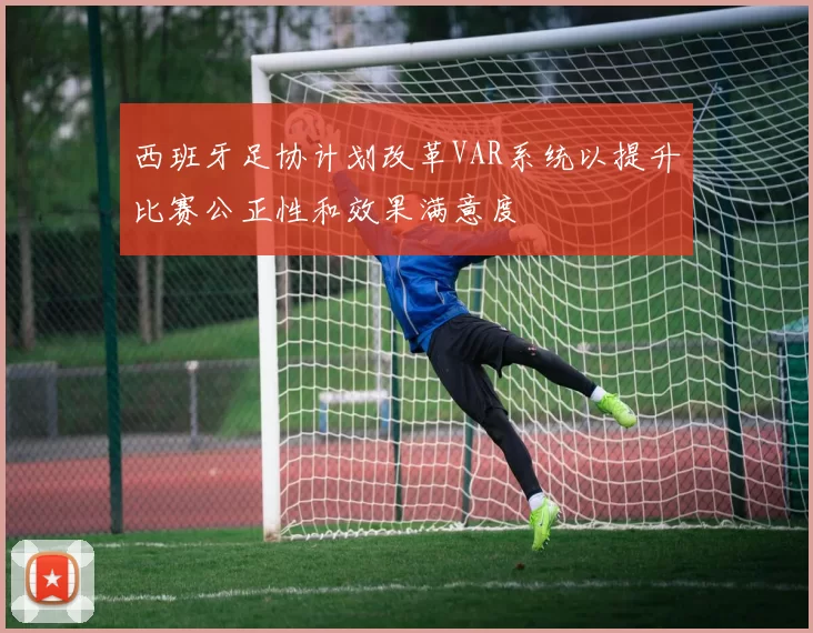 西班牙足协计划改革VAR系统以提升比赛公正性和效果满意度