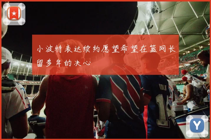小波特表达续约愿望希望在篮网长留多年的决心