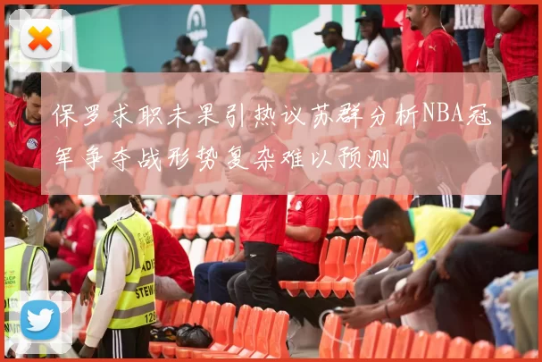 保罗求职未果引热议苏群分析NBA冠军争夺战形势复杂难以预测