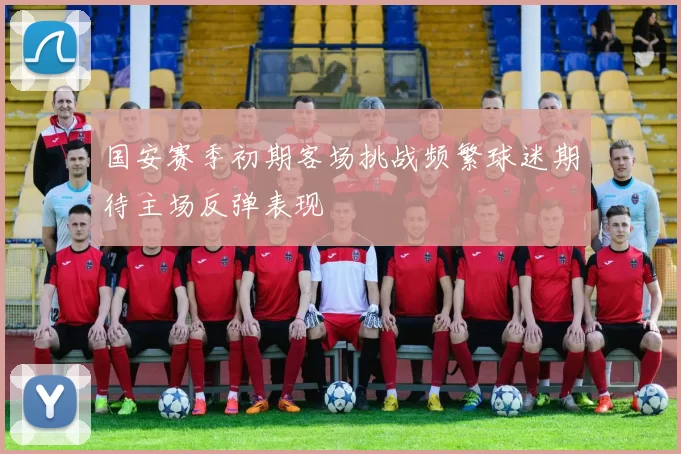 国安赛季初期客场挑战频繁球迷期待主场反弹表现