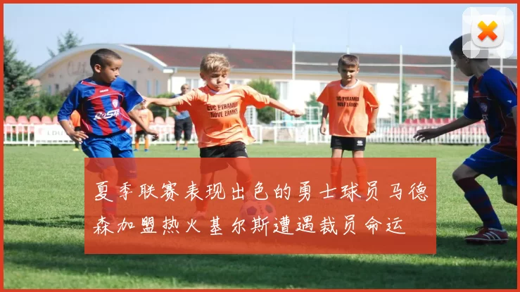 夏季联赛表现出色的勇士球员马德森加盟热火基尔斯遭遇裁员命运