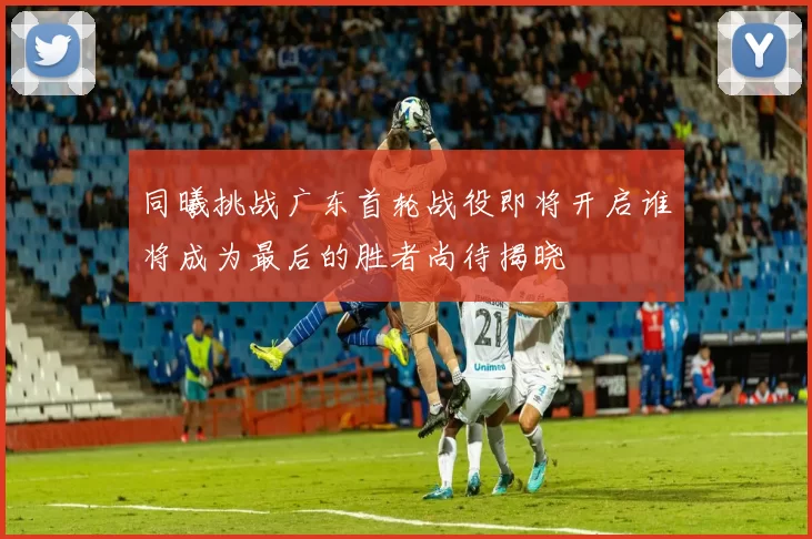 同曦挑战广东首轮战役即将开启谁将成为最后的胜者尚待揭晓