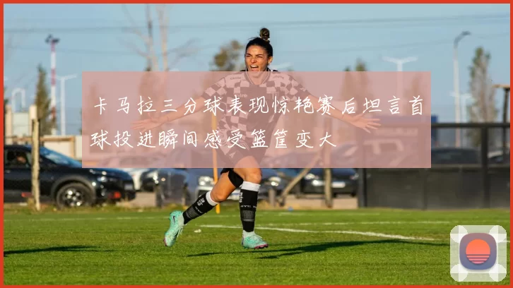 卡马拉三分球表现惊艳赛后坦言首球投进瞬间感受篮筐变大