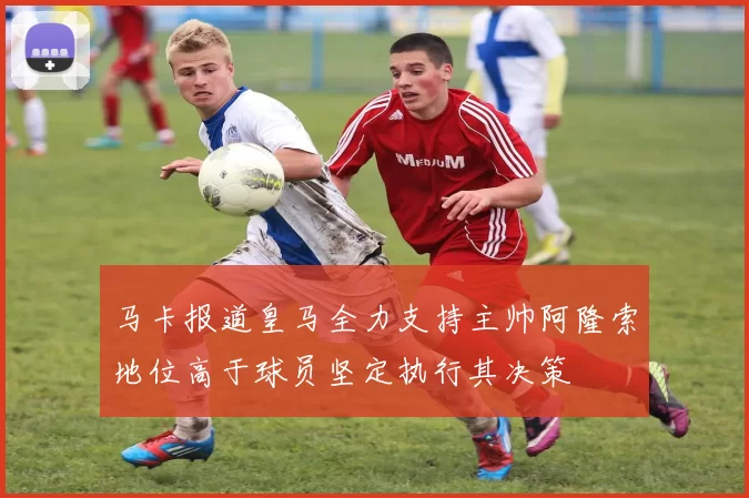 马卡报道皇马全力支持主帅阿隆索地位高于球员坚定执行其决策