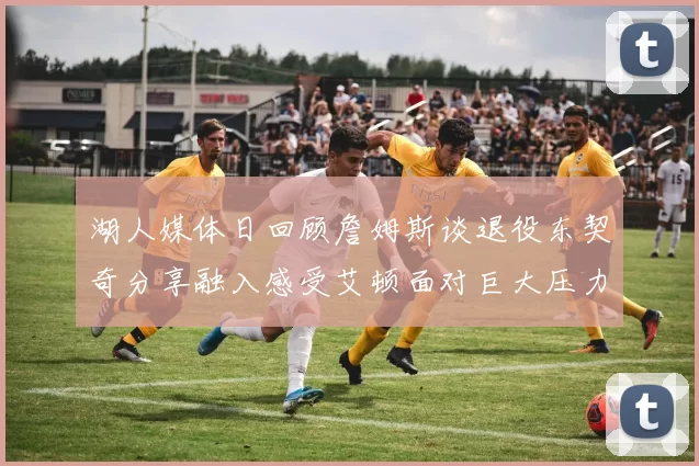 湖人媒体日回顾詹姆斯谈退役东契奇分享融入感受艾顿面对巨大压力