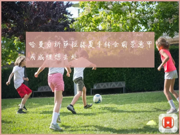 哈曼分析萨拉赫夏季转会前景意甲或成理想去处
