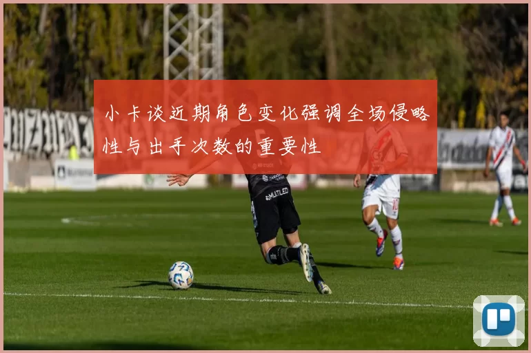 小卡谈近期角色变化强调全场侵略性与出手次数的重要性