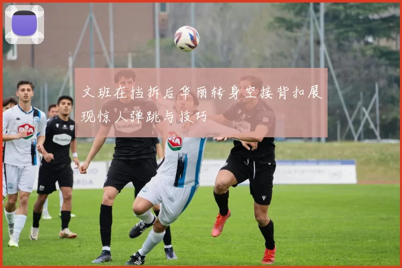 文班在挡拆后华丽转身空接背扣展现惊人弹跳与技巧