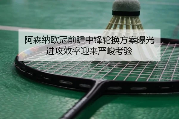 阿森纳欧冠前瞻中锋轮换方案曝光 进攻效率迎来严峻考验 - kaiyun